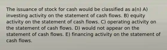 The issuance of stock for cash would be classified as a(n) A) investing activity on the statement of cash flows. B) equity activity on the statement of cash flows. C) operating activity on the statement of cash flows. D) would not appear on the statement of cash flows. E) financing activity on the statement of cash flows.