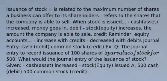 Issuance of stock = is related to the maximum number of shares a business can offer to its shareholders - refers to the shares that the company is able to sell. When stock is issued... - cash(asset) increased, money goes in, debit - stock(equity) increases, the amount the company is able to sale, credit Reminder: equity accounts... - increase with credits - decreased with debits Journal Entry: cash (debit) common stock (credit) Ex. Q: The journal entry to record issuance of 100 shares of 5 par value of stock for500. What would the journal entry of the issuance of stock? Given: - cash(asset) increased - stock(Equity) issued A: 500 cash (debit) 500 common stock (credit)