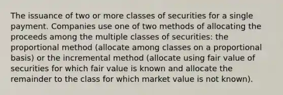 The issuance of two or more classes of securities for a single payment. Companies use one of two methods of allocating the proceeds among the multiple classes of securities: the proportional method (allocate among classes on a proportional basis) or the incremental method (allocate using fair value of securities for which fair value is known and allocate the remainder to the class for which market value is not known).