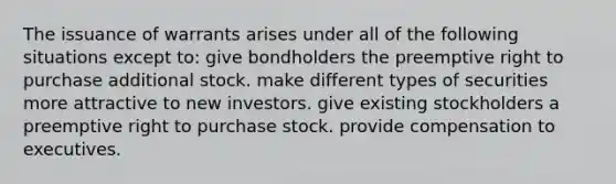 The issuance of warrants arises under all of the following situations except to: give bondholders the preemptive right to purchase additional stock. make different types of securities more attractive to new investors. give existing stockholders a preemptive right to purchase stock. provide compensation to executives.