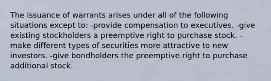 The issuance of warrants arises under all of the following situations except to: -provide compensation to executives. -give existing stockholders a preemptive right to purchase stock. -make different types of securities more attractive to new investors. -give bondholders the preemptive right to purchase additional stock.