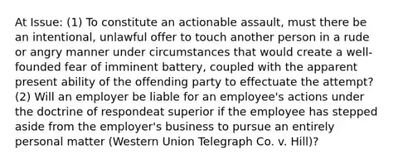 At Issue: (1) To constitute an actionable assault, must there be an intentional, unlawful offer to touch another person in a rude or angry manner under circumstances that would create a well-founded fear of imminent battery, coupled with the apparent present ability of the offending party to effectuate the attempt? (2) Will an employer be liable for an employee's actions under the doctrine of respondeat superior if the employee has stepped aside from the employer's business to pursue an entirely personal matter (Western Union Telegraph Co. v. Hill)?