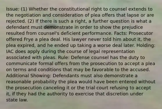 Issue: (1) Whether the constitutional right to counsel extends to the negotiation and consideration of plea offers that lapse or are rejected. (2) If there is such a right, a further question is what a defendant must demonstrate in order to show the prejudice resulted from counsel's deficient performance. Facts: Prosecutor offered Frye a plea deal. His lawyer never told him about it, the plea expired, and he ended up taking a worse deal later. Holding: IAC does apply during the course of legal representation associated with pleas. Rule: Defense counsel has the duty to communicate formal offers from the prosecution to accept a plea on terms and conditions that may be favorable to the accused. Additional Showing: Defendants must also demonstrate a reasonable probability the plea would have been entered without the prosecution canceling it or the trial court refusing to accept it, if they had the authority to exercise that discretion under state law.