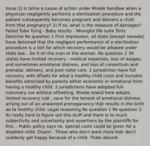 Issue 1) Is tehre a cause of action under Rhode Ilandlaw when a physician negligently performs a sterilization procedure and the patient subsequently becomes pregnant and delivers a child from that pregnancy? 2) If so, what is the measure of damages? Failed Tube Tying - Baby results - Wrongful life suite Torts Doctrine Re question 1 First impression. all state [except nevada] have detained that the negligent performance of a sterilization procedure is a tort for which recovery would be allowed under state law... be it on the man or the woman. Re question 2 30 states have limited recovery - medical expenses, loss of waiges, and sometimes emotional distress, and loss of consortium and prenatal, delivery, and post natal care. 2 jurisdiction have full recovery. with offsets for what a healthy child costs and includes benefits odrerived by parents either economic or emotional from having a healthy child. 2 jurisdictions have adopted full-rcecovery rue without offsetting. Rhode Island here adopts limited recovery rule , save for the lemeot of emotional distress arising out of an unwanted prenaganancy that results in the birth ao fa healthy child. Legal reasoning Re question 1 Re question 2 Its really hard to figure out this stuff and there is to much subjectivity and uncertainty and assertions by the plaintiffs for this. - Public policy says no. special costs could be given for a disabled child. Disent - Those who don't want more kids don't suddenly get happy because of a child. Thats absurd.