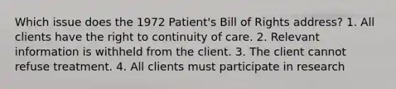 Which issue does the 1972 Patient's Bill of Rights address? 1. All clients have the right to continuity of care. 2. Relevant information is withheld from the client. 3. The client cannot refuse treatment. 4. All clients must participate in research