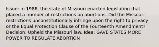 Issue: In 1986, the state of Missouri enacted legislation that placed a number of restrictions on abortions. Did the Missouri restrictions unconstitutionally infringe upon the right to privacy or the Equal Protection Clause of the Fourteenth Amendment? Decision: Upheld the Missouri law. Idea: GAVE STATES MORE POWER TO REGULATE ABORTION