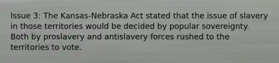 Issue 3: The Kansas-Nebraska Act stated that the issue of slavery in those territories would be decided by popular sovereignty. Both by proslavery and antislavery forces rushed to the territories to vote.