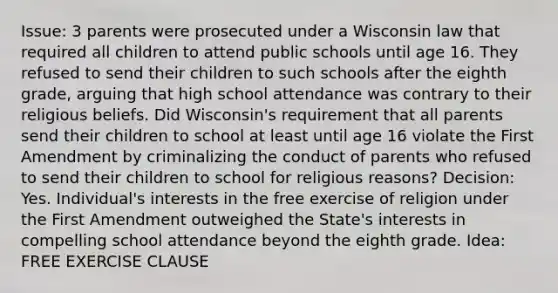 Issue: 3 parents were prosecuted under a Wisconsin law that required all children to attend public schools until age 16. They refused to send their children to such schools after the eighth grade, arguing that high school attendance was contrary to their religious beliefs. Did Wisconsin's requirement that all parents send their children to school at least until age 16 violate the First Amendment by criminalizing the conduct of parents who refused to send their children to school for religious reasons? Decision: Yes. Individual's interests in the free exercise of religion under the First Amendment outweighed the State's interests in compelling school attendance beyond the eighth grade. Idea: FREE EXERCISE CLAUSE