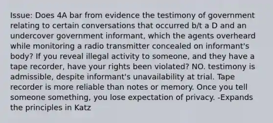 Issue: Does 4A bar from evidence the testimony of government relating to certain conversations that occurred b/t a D and an undercover government informant, which the agents overheard while monitoring a radio transmitter concealed on informant's body? If you reveal illegal activity to someone, and they have a tape recorder, have your rights been violated? NO. testimony is admissible, despite informant's unavailability at trial. Tape recorder is more reliable than notes or memory. Once you tell someone something, you lose expectation of privacy. -Expands the principles in Katz