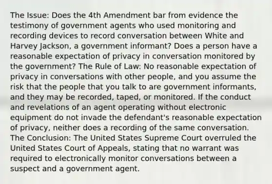 The Issue: Does the 4th Amendment bar from evidence the testimony of government agents who used monitoring and recording devices to record conversation between White and Harvey Jackson, a government informant? Does a person have a reasonable expectation of privacy in conversation monitored by the government? The Rule of Law: No reasonable expectation of privacy in conversations with other people, and you assume the risk that the people that you talk to are government informants, and they may be recorded, taped, or monitored. If the conduct and revelations of an agent operating without electronic equipment do not invade the defendant's reasonable expectation of privacy, neither does a recording of the same conversation. The Conclusion: The United States Supreme Court overruled the United States Court of Appeals, stating that no warrant was required to electronically monitor conversations between a suspect and a government agent.