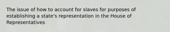 The issue of how to account for slaves for purposes of establishing a state's representation in the House of Representatives