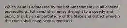 Which issue is addressed by the 6th Amendment? In all criminal prosecutions, [citizens] shall enjoy the right to a speedy and public trial, by an impartial jury of the State and district wherein the crime shall have been committed