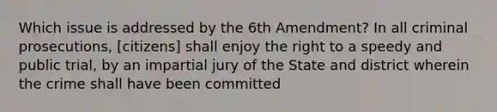 Which issue is addressed by the 6th Amendment? In all criminal prosecutions, [citizens] shall enjoy the right to a speedy and public trial, by an impartial jury of the State and district wherein the crime shall have been committed