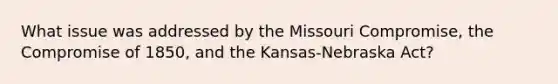 What issue was addressed by the Missouri Compromise, the Compromise of 1850, and the Kansas-Nebraska Act?