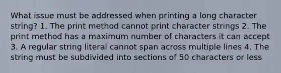 What issue must be addressed when printing a long character string? 1. The print method cannot print character strings 2. The print method has a maximum number of characters it can accept 3. A regular string literal cannot span across multiple lines 4. The string must be subdivided into sections of 50 characters or less