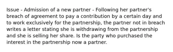 Issue - Admission of a new partner - Following her partner's breach of agreement to pay a contribution by a certain day and to work exclusively for the partnership, the partner not in breach writes a letter stating she is withdrawing from the partnership and she is selling her share. Is the party who purchased the interest in the partnership now a partner.