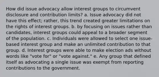 How did issue advocacy allow interest groups to circumvent disclosure and contribution limits? a. Issue advocacy did not have this effect; rather, this trend created greater limitations on the rights of interest groups. b. by focusing on issues rather than candidates, interest groups could appeal to a broader segment of the population. c. Individuals were allowed to select one issue-based interest group and make an unlimited contribution to that group. d. Interest groups were able to make election ads without words like "vote for" or "vote against." e. Any group that defined itself as advocating a single issue was exempt from reporting contributions to the government.