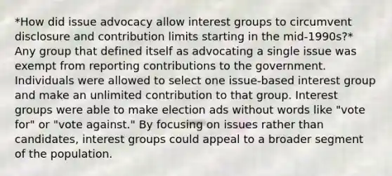 *How did issue advocacy allow interest groups to circumvent disclosure and contribution limits starting in the mid-1990s?* Any group that defined itself as advocating a single issue was exempt from reporting contributions to the government. Individuals were allowed to select one issue-based interest group and make an unlimited contribution to that group. Interest groups were able to make election ads without words like "vote for" or "vote against." By focusing on issues rather than candidates, interest groups could appeal to a broader segment of the population.