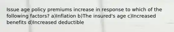 Issue age policy premiums increase in response to which of the following factors? a)Inflation b)The insured's age c)Increased benefits d)Increased deductible