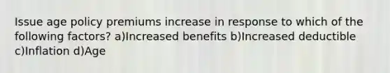 Issue age policy premiums increase in response to which of the following factors? a)Increased benefits b)Increased deductible c)Inflation d)Age