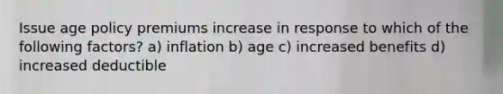 Issue age policy premiums increase in response to which of the following factors? a) inflation b) age c) increased benefits d) increased deductible