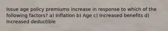 Issue age policy premiums increase in response to which of the following factors? a) Inflation b) Age c) Increased benefits d) Increased deductible