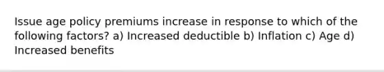 Issue age policy premiums increase in response to which of the following factors? a) Increased deductible b) Inflation c) Age d) Increased benefits