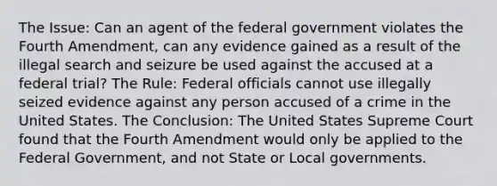 The Issue: Can an agent of the federal government violates the Fourth Amendment, can any evidence gained as a result of the illegal search and seizure be used against the accused at a federal trial? The Rule: Federal officials cannot use illegally seized evidence against any person accused of a crime in the United States. The Conclusion: The United States Supreme Court found that the Fourth Amendment would only be applied to the Federal Government, and not State or Local governments.