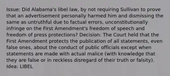 Issue: Did Alabama's libel law, by not requiring Sullivan to prove that an advertisement personally harmed him and dismissing the same as untruthful due to factual errors, unconstitutionally infringe on the First Amendment's freedom of speech and freedom of press protections? Decision: The Court held that the First Amendment protects the publication of all statements, even false ones, about the conduct of public officials except when statements are made with actual malice (with knowledge that they are false or in reckless disregard of their truth or falsity). Idea: LIBEL