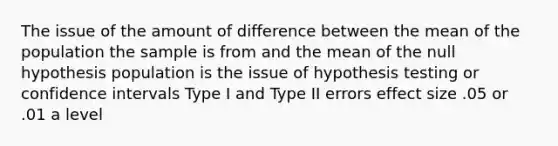 The issue of the amount of difference between the mean of the population the sample is from and the mean of the null hypothesis population is the issue of hypothesis testing or confidence intervals Type I and Type II errors effect size .05 or .01 a level