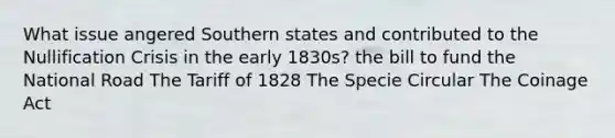 What issue angered Southern states and contributed to the Nullification Crisis in the early 1830s? the bill to fund the National Road The Tariff of 1828 The Specie Circular The Coinage Act