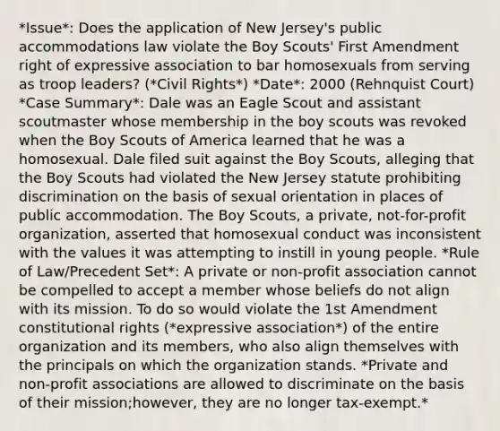 *Issue*: Does the application of New Jersey's public accommodations law violate the Boy Scouts' First Amendment right of expressive association to bar homosexuals from serving as troop leaders? (*Civil Rights*) *Date*: 2000 (Rehnquist Court) *Case Summary*: Dale was an Eagle Scout and assistant scoutmaster whose membership in the boy scouts was revoked when the Boy Scouts of America learned that he was a homosexual. Dale filed suit against the Boy Scouts, alleging that the Boy Scouts had violated the New Jersey statute prohibiting discrimination on the basis of sexual orientation in places of public accommodation. The Boy Scouts, a private, not-for-profit organization, asserted that homosexual conduct was inconsistent with the values it was attempting to instill in young people. *Rule of Law/Precedent Set*: A private or non-profit association cannot be compelled to accept a member whose beliefs do not align with its mission. To do so would violate the 1st Amendment constitutional rights (*expressive association*) of the entire organization and its members, who also align themselves with the principals on which the organization stands. *Private and non-profit associations are allowed to discriminate on the basis of their mission;however, they are no longer tax-exempt.*