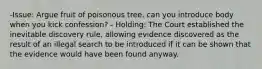 -Issue: Argue fruit of poisonous tree, can you introduce body when you kick confession? - Holding: The Court established the inevitable discovery rule, allowing evidence discovered as the result of an illegal search to be introduced if it can be shown that the evidence would have been found anyway.