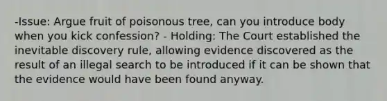 -Issue: Argue fruit of poisonous tree, can you introduce body when you kick confession? - Holding: The Court established the inevitable discovery rule, allowing evidence discovered as the result of an illegal search to be introduced if it can be shown that the evidence would have been found anyway.