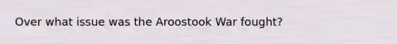 Over what issue was the Aroostook War fought?