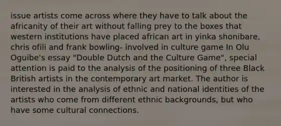 issue artists come across where they have to talk about the africanity of their art without falling prey to the boxes that western institutions have placed african art in yinka shonibare, chris ofili and frank bowling- involved in culture game In Olu Oguibe's essay "Double Dutch and the Culture Game", special attention is paid to the analysis of the positioning of three Black British artists in the contemporary art market. The author is interested in the analysis of ethnic and national identities of the artists who come from different ethnic backgrounds, but who have some cultural connections.