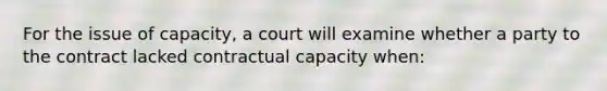 For the issue of capacity, a court will examine whether a party to the contract lacked contractual capacity when: