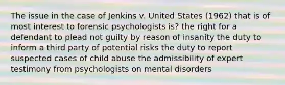 The issue in the case of Jenkins v. United States (1962) that is of most interest to forensic psychologists is? the right for a defendant to plead not guilty by reason of insanity the duty to inform a third party of potential risks the duty to report suspected cases of child abuse the admissibility of expert testimony from psychologists on mental disorders