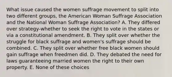 What issue caused the women suffrage movement to split into two different groups, the American Woman Suffrage Association and the National Woman Suffrage Association? A. They differed over strategy-whether to seek the right to vote in the states or via a constitutional amendment. B. They split over whether the struggle for black suffrage and women's suffrage should be combined. C. They split over whether free black women should gain suffrage when freedmen did. D. They debated the need for laws guaranteeing married women the right to their own property. E. None of these choices