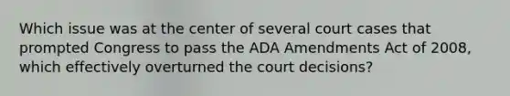 Which issue was at the center of several court cases that prompted Congress to pass the ADA Amendments Act of 2008, which effectively overturned the court decisions?