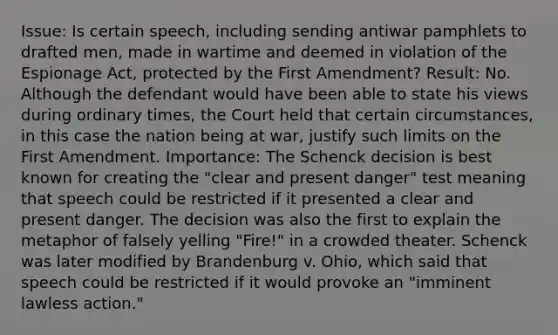 Issue: Is certain speech, including sending antiwar pamphlets to drafted men, made in wartime and deemed in violation of the Espionage Act, protected by the First Amendment? Result: No. Although the defendant would have been able to state his views during ordinary times, the Court held that certain circumstances, in this case the nation being at war, justify such limits on the First Amendment. Importance: The Schenck decision is best known for creating the "clear and present danger" test meaning that speech could be restricted if it presented a clear and present danger. The decision was also the first to explain the metaphor of falsely yelling "Fire!" in a crowded theater. Schenck was later modified by Brandenburg v. Ohio, which said that speech could be restricted if it would provoke an "imminent lawless action."