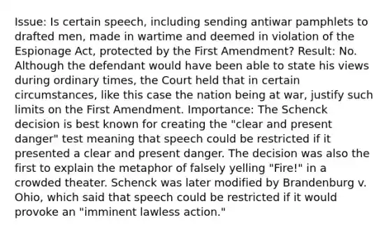 Issue: Is certain speech, including sending antiwar pamphlets to drafted men, made in wartime and deemed in violation of the Espionage Act, protected by the First Amendment? Result: No. Although the defendant would have been able to state his views during ordinary times, the Court held that in certain circumstances, like this case the nation being at war, justify such limits on the First Amendment. Importance: The Schenck decision is best known for creating the "clear and present danger" test meaning that speech could be restricted if it presented a clear and present danger. The decision was also the first to explain the metaphor of falsely yelling "Fire!" in a crowded theater. Schenck was later modified by Brandenburg v. Ohio, which said that speech could be restricted if it would provoke an "imminent lawless action."