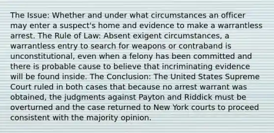 The Issue: Whether and under what circumstances an officer may enter a suspect's home and evidence to make a warrantless arrest. The Rule of Law: Absent exigent circumstances, a warrantless entry to search for weapons or contraband is unconstitutional, even when a felony has been committed and there is probable cause to believe that incriminating evidence will be found inside. The Conclusion: The United States Supreme Court ruled in both cases that because no arrest warrant was obtained, the judgments against Payton and Riddick must be overturned and the case returned to New York courts to proceed consistent with the majority opinion.