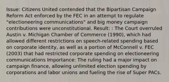 Issue: Citizens United contended that the Bipartisan Campaign Reform Act enforced by the FEC in an attempt to regulate "electioneering communications" and big money campaign contributions were unconstitutional. Result: : The Court overruled Austin v. Michigan Chamber of Commerce (1990), which had allowed different restrictions on speech-related spending based on corporate identity, as well as a portion of McConnell v. FEC (2003) that had restricted corporate spending on electioneering communications Importance: The ruling had a major impact on campaign finance, allowing unlimited election spending by corporations and labor unions and fueling the rise of Super PACs.