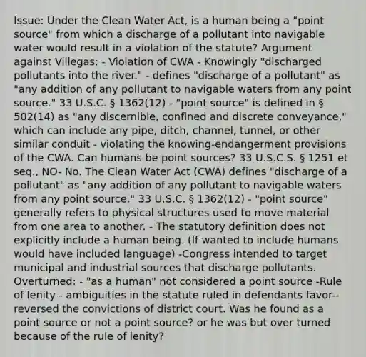 Issue: Under the Clean Water Act, is a human being a "point source" from which a discharge of a pollutant into navigable water would result in a violation of the statute? Argument against Villegas: - Violation of CWA - Knowingly "discharged pollutants into the river." - defines "discharge of a pollutant" as "any addition of any pollutant to navigable waters from any point source." 33 U.S.C. § 1362(12) - "point source" is defined in § 502(14) as "any discernible, confined and discrete conveyance," which can include any pipe, ditch, channel, tunnel, or other similar conduit - violating the knowing-endangerment provisions of the CWA. Can humans be point sources? 33 U.S.C.S. § 1251 et seq., NO- No. The Clean Water Act (CWA) defines "discharge of a pollutant" as "any addition of any pollutant to navigable waters from any point source." 33 U.S.C. § 1362(12) - "point source" generally refers to physical structures used to move material from one area to another. - The statutory definition does not explicitly include a human being. (If wanted to include humans would have included language) -Congress intended to target municipal and industrial sources that discharge pollutants. Overturned: - "as a human" not considered a point source -Rule of lenity - ambiguities in the statute ruled in defendants favor-- reversed the convictions of district court. Was he found as a point source or not a point source? or he was but over turned because of the rule of lenity?