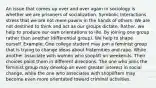 An issue that comes up over and over again in sociology is whether we are prisoners of socialization. Symbolic Interactions stress that we are not mere pawns in the hands of others. We are not destined to think and act as our groups dictate. Rather, we help to produce our own orientations to life. By joining one group rather than another (differential group). We help to shape ourself. Example: One college student may join a feminist group that is trying to change ideas about fraternities and rape. While another associate with women who shoplift on weekends. Their choices point them in different directions. The one who joins the feminist group may develop an even greater interest in social change, while the one who associates with shoplifters may become even more orientated toward criminal activities.