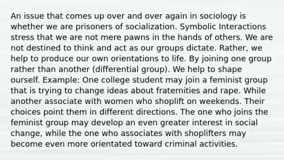 An issue that comes up over and over again in sociology is whether we are prisoners of socialization. Symbolic Interactions stress that we are not mere pawns in the hands of others. We are not destined to think and act as our groups dictate. Rather, we help to produce our own orientations to life. By joining one group rather than another (differential group). We help to shape ourself. Example: One college student may join a feminist group that is trying to change ideas about fraternities and rape. While another associate with women who shoplift on weekends. Their choices point them in different directions. The one who joins the feminist group may develop an even greater interest in social change, while the one who associates with shoplifters may become even more orientated toward criminal activities.