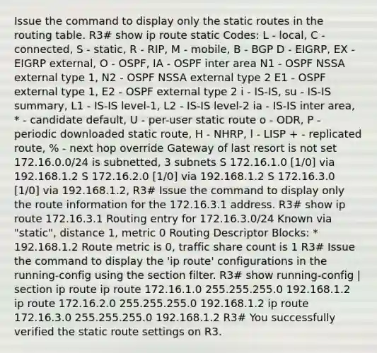 Issue the command to display only the static routes in the routing table. R3# show ip route static Codes: L - local, C - connected, S - static, R - RIP, M - mobile, B - BGP D - EIGRP, EX - EIGRP external, O - OSPF, IA - OSPF inter area N1 - OSPF NSSA external type 1, N2 - OSPF NSSA external type 2 E1 - OSPF external type 1, E2 - OSPF external type 2 i - IS-IS, su - IS-IS summary, L1 - IS-IS level-1, L2 - IS-IS level-2 ia - IS-IS inter area, * - candidate default, U - per-user static route o - ODR, P - periodic downloaded static route, H - NHRP, l - LISP + - replicated route, % - next hop override Gateway of last resort is not set 172.16.0.0/24 is subnetted, 3 subnets S 172.16.1.0 [1/0] via 192.168.1.2 S 172.16.2.0 [1/0] via 192.168.1.2 S 172.16.3.0 [1/0] via 192.168.1.2, R3# Issue the command to display only the route information for the 172.16.3.1 address. R3# show ip route 172.16.3.1 Routing entry for 172.16.3.0/24 Known via "static", distance 1, metric 0 Routing Descriptor Blocks: * 192.168.1.2 Route metric is 0, traffic share count is 1 R3# Issue the command to display the 'ip route' configurations in the running-config using the section filter. R3# show running-config | section ip route ip route 172.16.1.0 255.255.255.0 192.168.1.2 ip route 172.16.2.0 255.255.255.0 192.168.1.2 ip route 172.16.3.0 255.255.255.0 192.168.1.2 R3# You successfully verified the static route settings on R3.