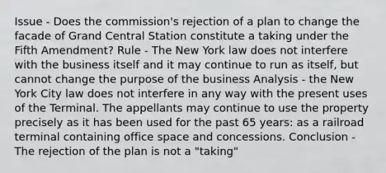 Issue - Does the commission's rejection of a plan to change the facade of Grand Central Station constitute a taking under the Fifth Amendment? Rule - The New York law does not interfere with the business itself and it may continue to run as itself, but cannot change the purpose of the business Analysis - the New York City law does not interfere in any way with the present uses of the Terminal. The appellants may continue to use the property precisely as it has been used for the past 65 years: as a railroad terminal containing office space and concessions. Conclusion - The rejection of the plan is not a "taking"