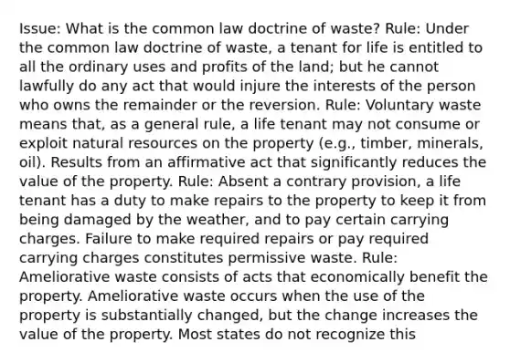 Issue: What is the common law doctrine of waste? Rule: Under the common law doctrine of waste, a tenant for life is entitled to all the ordinary uses and profits of the land; but he cannot lawfully do any act that would injure the interests of the person who owns the remainder or the reversion. Rule: Voluntary waste means that, as a general rule, a life tenant may not consume or exploit natural resources on the property (e.g., timber, minerals, oil). Results from an affirmative act that significantly reduces the value of the property. Rule: Absent a contrary provision, a life tenant has a duty to make repairs to the property to keep it from being damaged by the weather, and to pay certain carrying charges. Failure to make required repairs or pay required carrying charges constitutes permissive waste. Rule: Ameliorative waste consists of acts that economically benefit the property. Ameliorative waste occurs when the use of the property is substantially changed, but the change increases the value of the property. Most states do not recognize this